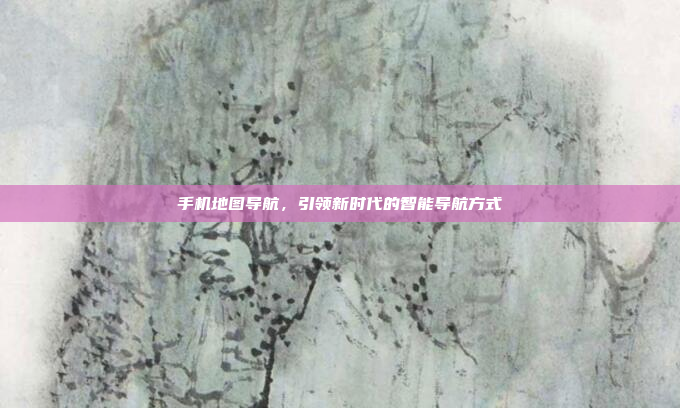 手机地图导航,引领新时代的智能导航方式