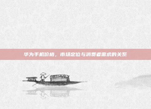 华为手机价格,市场定位与消费者需求的关系