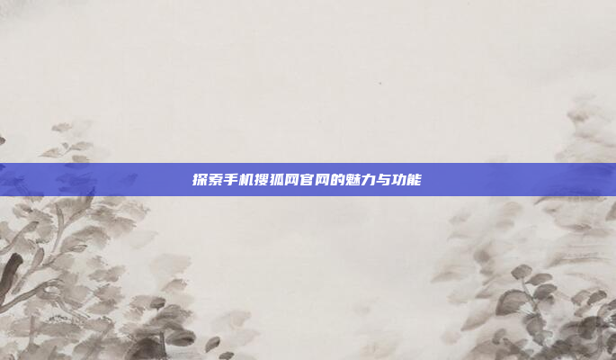 探索手机搜狐网官网的魅力与功能