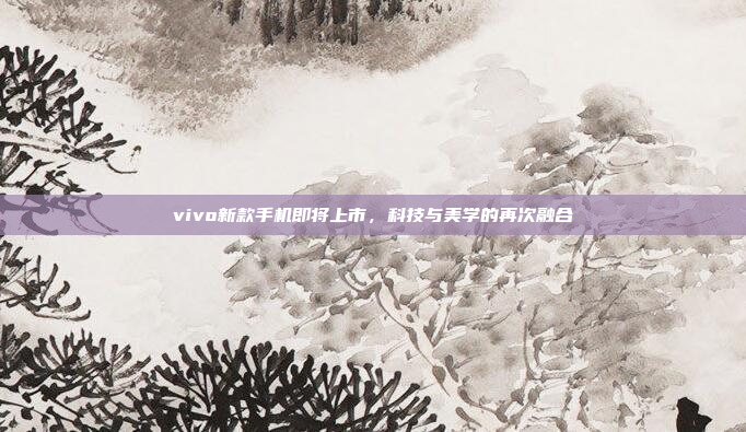 vivo新款手机即将上市,科技与美学的再次融合