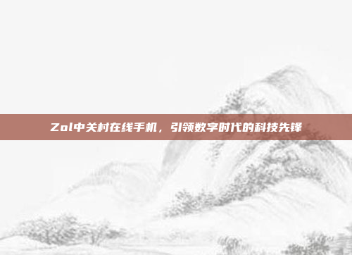 Zol中关村在线手机,引领数字时代的科技先锋
