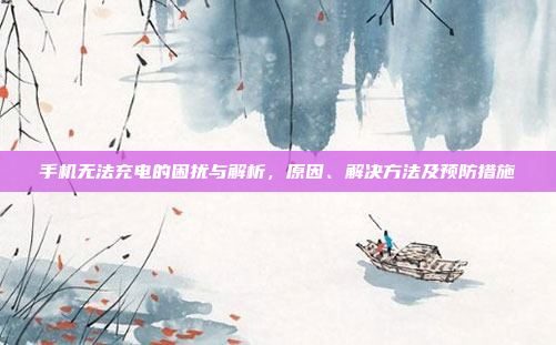 手机无法充电的困扰与解析,原因、解决方法及预防措施