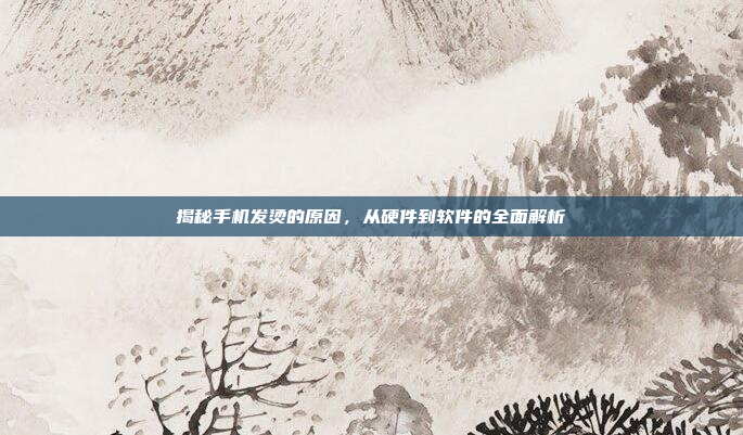 揭秘手机发烫的原因,从硬件到软件的全面解析