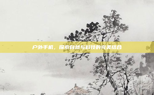 户外手机,探索自然与科技的完美结合