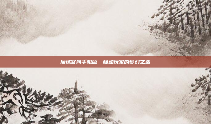 魔域官网手机版—移动玩家的梦幻之选