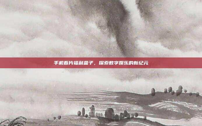 手机看片福利盒子,探索数字娱乐的新纪元