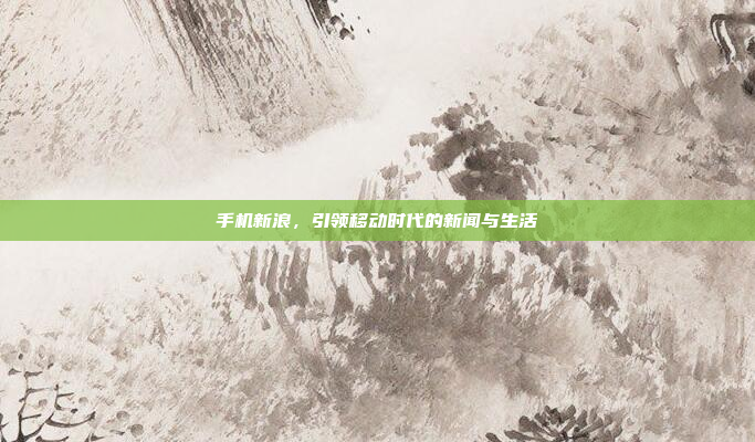 手机新浪,引领移动时代的新闻与生活