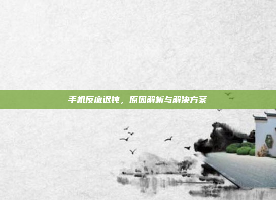手机反应迟钝,原因解析与解决方案
