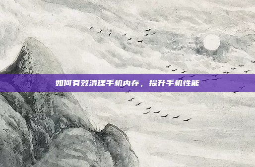 如何有效清理手机内存，提升手机性能