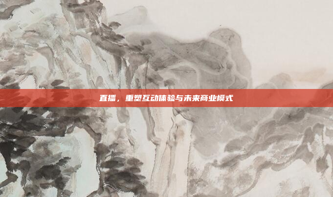 直播，重塑互动体验与未来商业模式