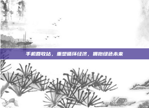 手机回收站,重塑循环经济,拥抱绿色未来