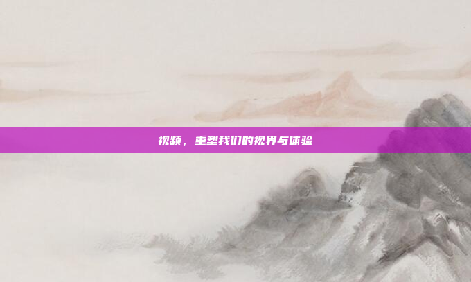 视频，重塑我们的视界与体验