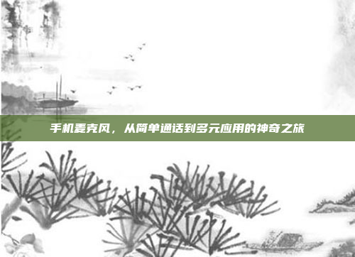 手机麦克风,从简单通话到多元应用的神奇之旅