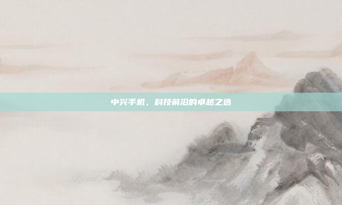 中兴手机,科技前沿的卓越之选