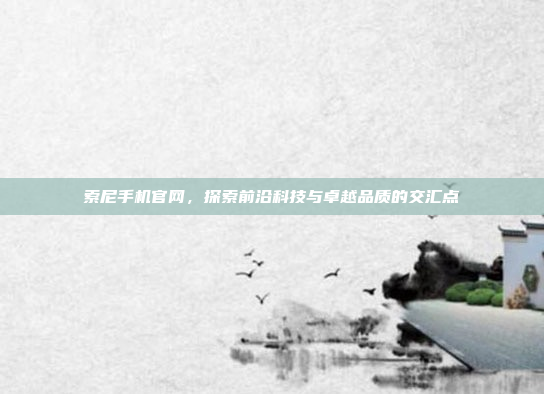 索尼手机官网,探索前沿科技与卓越品质的交汇点