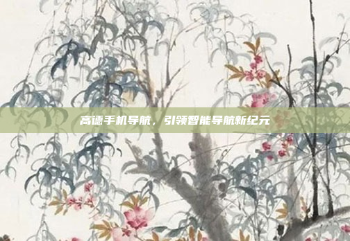 高德手机导航,引领智能导航新纪元