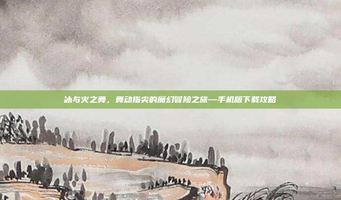 冰与火之舞，舞动指尖的魔幻冒险之旅—手机版下载攻略