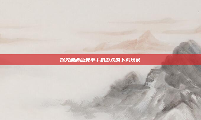 探究破解版安卓手机游戏的下载现象