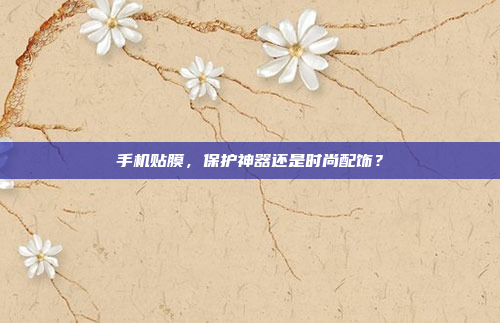 手机贴膜,保护神器还是时尚配饰?