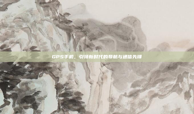 GPS手机,引领新时代的导航与通信先锋