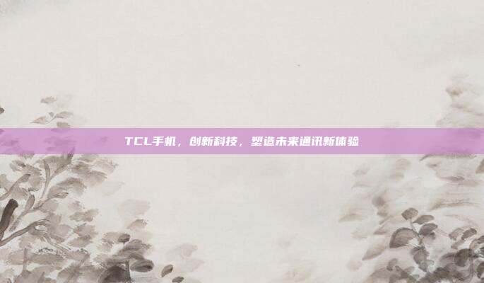 TCL手机,创新科技,塑造未来通讯新体验
