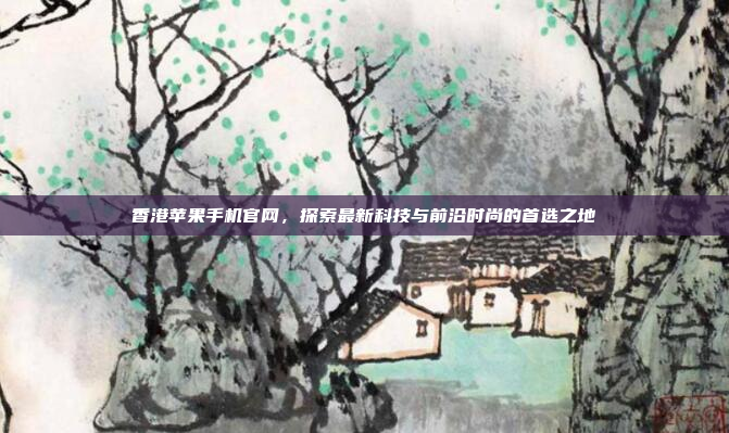 香港苹果手机官网,探索最新科技与前沿时尚的首选之地