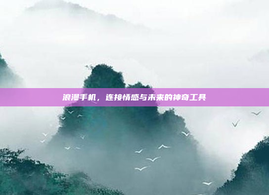 浪漫手机,连接情感与未来的神奇工具